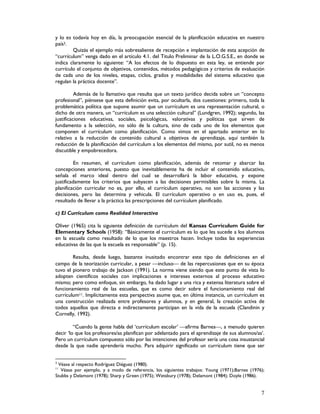 7
y lo es todavía hoy en día, la preocupación esencial de la planificación educativa en nuestro
país3.
Quizás el ejemplo más sobresaliente de recepción e implantación de esta acepción de
“currículum” venga dado en el artículo 4.1. del Titulo Preliminar de la L.O.G.S.E., en donde se
indica claramente lo siguiente: “A los efectos de lo dispuesto en esta ley, se entiende por
currículo el conjunto de objetivos, contenidos, métodos pedagógicos y criterios de evaluación
de cada uno de los niveles, etapas, ciclos, grados y modalidades del sistema educativo que
regulan la práctica docente”.
Además de lo llamativo que resulta que un texto jurídico decida sobre un “concepto
profesional”, piénsese que esta definición evita, por ocultarla, dos cuestiones: primero, toda la
problemática política que supone asumir que un currículum es una representación cultural, o
dicho de otra manera, un “currículum es una selección cultural” (Lundgren, 1992); segundo, las
justificaciones educativas, sociales, psicológicas, valorativas y políticas que sirven de
fundamento a la selección, no sólo de la cultura, sino de cada uno de los elementos que
componen el currículum como planificación. Como vimos en el apartado anterior en lo
relativo a la reducción de contenido cultural a objetivos de aprendizaje, aquí también la
reducción de la planificación del currículum a los elementos del mismo, por sutil, no es menos
discutible y empobrecedora.
En resumen, el currículum como planificación, además de retomar y abarcar las
concepciones anteriores, puesto que inevitablemente ha de incluir el contenido educativo,
señala el marco ideal dentro del cual se desarrollará la labor educativa, y expone
justificadamente los criterios que subyacen a las decisiones permisibles sobre la misma. La
planificación curricular no es, por ello, el currículum operativo, no son las acciones y las
decisiones, pero las determina y vehicula. El currículum operativo o en uso es, pues, el
resultado de llevar a la práctica las prescripciones del currículum planificado.
c) El Currículum como Realidad Interactiva
Oliver (1965) cita la siguiente definición de currículum del Kansas Curriculum Guide for
Elementary Schools (1958): “Básicamente el currículum es lo que les sucede a los alumnos
en la escuela como resultado de lo que los maestros hacen. Incluye todas las experiencias
educativas de las que la escuela es responsable” (p. 15).
Resulta, desde luego, bastante inusitado encontrar este tipo de definiciones en el
campo de la teorización curricular, a pesar incluso de las repercusiones que en su época
tuvo el pionero trabajo de Jackson (1991). La norma viene siendo que este punto de vista lo
adopten científicos sociales con implicaciones e intereses externos al proceso educativo
mismo; pero como enfoque, sin embargo, ha dado lugar a una rica y extensa literatura sobre el
funcionamiento real de las escuelas, que es como decir sobre el funcionamiento real del
currículum11. Implícitamente esta perspectiva asume que, en última instancia, un currículum es
una construcción realizada entre profesores y alumnos, y en general, la creación activa de
todos aquellos que directa e indirectamente participan en la vida de la escuela (Clandinin y
Cornelly, 1992).
“Cuando la gente habla del ‘currículum escolar’ afirma Barnes, a menudo quieren
decir ‘lo que los profesores/as planifican por adelantado para el aprendizaje de sus alumnos/as’.
Pero un currículum compuesto sólo por las intenciones del profesor sería una cosa insustancial
desde la que nadie aprendería mucho. Para adquirir significado un currículum tiene que ser
3
Véase al respecto Rodríguez Diéguez (1980).
11
Véase por ejemplo, y a modo de referencia, los siguientes trabajos: Young (1971);Barnes (1976);
Stubbs y Delamont (1978); Sharp y Green (1975); Wetsbury (1978); Delamont (1984); Doyle (1986).
 