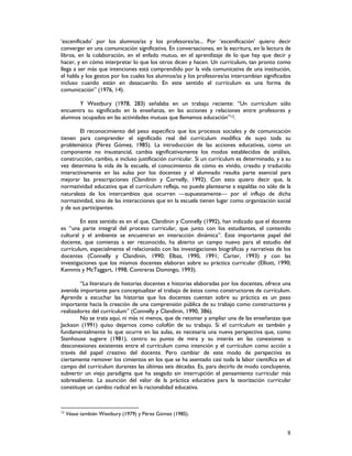 8
‘escenificado’ por los alumnos/as y los profesores/as... Por ‘escenificación’ quiero decir
converger en una comunicación significativa. En conversaciones, en la escritura, en la lectura de
libros, en la colaboración, en el enfado mutuo, en el aprendizaje de lo que hay que decir y
hacer, y en cómo interpretar lo que los otros dicen y hacen. Un currículum, tan pronto como
llega a ser más que intenciones está comprendido por la vida comunicativa de una institución,
el habla y los gestos por los cuales los alumnos/as y los profesores/as intercambian significados
incluso cuando están en desacuerdo. En este sentido el currículum es una forma de
comunicación” (1976, 14).
Y Westbury (1978, 283) señalaba en un trabajo reciente: “Un currículum sólo
encuentra su significado en la enseñanza, en las acciones y relaciones entre profesores y
alumnos ocupados en las actividades mutuas que llamamos educación”12.
El reconocimiento del peso específico que los procesos sociales y de comunicación
tienen para comprender el significado real del currículum modifica de suyo toda su
problemática (Pérez Gómez, 1985). La introducción de las acciones educativas, como un
componente no insustancial, cambia significativamente los modos establecidos de análisis,
construcción, cambio, e incluso justificación curricular. Si un currículum es determinado, y a su
vez determina la vida de la escuela, el conocimiento de cómo es vivido, creado y traducido
interactivamente en las aulas por los docentes y el alumnado resulta parte esencial para
mejorar las prescripciones (Clandinin y Cornelly, 1992). Con esto quiero decir que, la
normatividad educativa que el currículum refleja, no puede plantearse a espaldas no sólo de la
naturaleza de los intercambios que ocurren supuestamente por el influjo de dicha
normatividad, sino de las interacciones que en la escuela tienen lugar como organización social
y de sus participantes.
En este sentido es en el que, Clandinin y Connelly (1992), han indicado que el docente
es “una parte integral del proceso curricular, que junto con los estudiantes, el contenido
cultural y el ambiente se encuentran en interacción dinámica”. Este importante papel del
docente, que comienza a ser reconocido, ha abierto un campo nuevo para el estudio del
currículum, especialmente el relacionado con las investigaciones biográficas y narrativas de los
docentes (Connelly y Clandinin, 1990; Elbaz, 1990, 1991; Carter, 1993) y con las
investigaciones que los mismos docentes elaboran sobre su práctica curricular (Elliott, 1990;
Kemmis y McTaggart, 1998; Contreras Domingo, 1993).
“La literatura de historias docentes e historias elaboradas por los docentes, ofrece una
avenida importante para conceptualizar el trabajo de éstos como constructores de currículum.
Aprende a escuchar las historias que los docentes cuentan sobre su práctica es un paso
importante hacia la creación de una comprensión pública de su trabajo como constructores y
realizadores del currículum” (Connelly y Clandinin, 1990, 386).
No se trata aquí, ni más ni menos, que de retomar y ampliar una de las enseñanzas que
Jackson (1991) quiso dejarnos como colofón de su trabajo. Si el currículum es también y
fundamentalmente lo que ocurre en las aulas, es necesaria una nueva perspectiva que, como
Stenhouse sugiere (1981), centro su punto de mira y su interés en las conexiones o
desconexiones existentes entre el currículum como intención y el currículum como acción a
través del papel creativo del docente. Pero cambiar de este modo de perspectiva es
ciertamente remover los cimientos en los que se ha asentado casi toda la labor científica en el
campo del currículum durantes las últimas seis décadas. Es, para decirlo de modo concluyente,
subvertir un viejo paradigma que ha sesgado sin interrupción el pensamiento curricular más
sobresaliente. La asunción del valor de la práctica educativa para la teorización curricular
constituye un cambio radical en la racionalidad educativa.
12
Véase también Westbury (1979) y Pérez Gómez (1985).
 