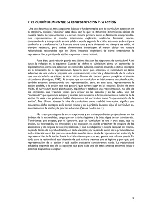 9
2. EL CURRÍCULUM ENTRE LA REPRESENTACIÓN Y LA ACCIÓN
Una vez descritas las tres acepciones básicas y fundamentales que de currículum aparecen en
la literatura, quisiera relacionar estas ideas con lo que yo denomino dimensiones básicas de
nuestra razón: la representación y la acción. Con la primera, como es fácilmente comprensible,
nos representamos el mundo, intentamos explicarlo, analizarlo, formular teorías,
comprenderlo e interpretarlo en una palabra; con la segunda, la acción, actuamos sobre él para
cambiarlo y transformarlo. La frontera entre una y otra dimensión no siempre es nítida, ni
siempre necesaria, pero ambas dimensiones constituyen el marco básico de nuestra
racionalidad; racionalidad que en última instancia dependerá de cómo entendamos la
representación y qué tipo de acción aceptemos como racional.
Pues bien, ¿qué relación guarda esta última idea con las acepciones de currículum? A mi
juicio la relación es la siguiente: Cuando se define el currículum como un contenido (y
especialmente, como una selección de contenido cultural), estamos situando a dicho concepto
en la dimensión de la representación. Quiero decir que, entonces, el currículum en tanto
selección de una cultura, proyecta una representación concreta y determinada de la cultura
que una sociedad cree valiosa; es decir, de las formas de conocer, pensar y explicar el mundo
circundante (Lundgren, 1992). Al aceptar que un currículum es básicamente una planificación,
también estamos construyendo una representación; pero, en este caso, representamos la
acción posible, o la acción que nos gustaría que tuviera lugar en las escuelas. Dicho de otro
modo, el currículum como planificación, especifica y establece una representación, no sólo de
los elementos que creemos vitales para actuar en las escuelas y en las aulas, sino del
“contenido” que queremos adoptar y realizar con respecto a dichos elementos o factores de la
acción. En este caso podemos hablar claramente del currículum como “representación de la
acción”. Por último, adoptar la idea de currículum como realidad interactiva, significa que
colocamos dicho concepto en la acción misma y en la práctica docente. Aquí el currículum es,
esencialmente, la acción y la práctica educativa (Véase cuadro no. 1).
No creo que ninguna de estas acepciones y sus correspondientes proyecciones en los
ámbitos de la racionalidad, tenga que ser la única legítima o la única digna de ser considerada.
Tendríamos que aceptar, por el contrario, que un currículum es una y otra cosa, que su
análisis, su teorización, su innovación y su discusión no puede prescindir de ninguna de las
acepciones y de ninguna de sus proyecciones, y que la indagación y mejora racional del mismo,
depende tanto de la profundización en cada acepción por separado como de la profundización
en los intersticios en los que unas se enlazan con las otras; desde la representación cultural y la
representación de la acción, hasta la acción misma que a su vez, genera una cultura propia. En
todo caso la racionalidad aquí depende de qué cultura creamos que es legítima y por qué, qué
representación de la acción y qué acción educativa consideramos válida. La racionalidad
educativa depende aquí de las opciones que para cada uno de estos ámbitos creamos lícitas y
estemos dispuestos a aceptar.
 