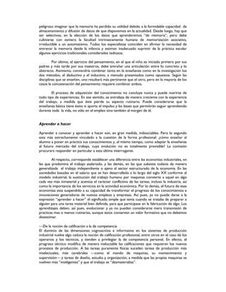 peligroso imaginar que la memoria ha perdido su utilidad debido a la formidable capacidad de
almacenamiento y difusión de datos de que disponemos en la actualidad. Desde luego, hay que
ser selectivos, en la elección de los datos que aprenderemos “de memoria”, pero debe
cultivarse con esmero la facultad intrínsecamente humana de memorización asociativa,
irreductible a un automatismo. Todos los especialistas coinciden en afirmar la necesidad de
entrenar la memoria desde la infancia y estiman inadecuado suprimir de la práctica escolar
algunos ejercicios tradicionales considerados tediosos.
Por último, el ejercicio del pensamiento, en el que el niño es iniciado primero por sus
padres y más tarde por sus maestros, debe entrañar una articulación entre lo concreto y lo
abstracto. Asimismo, convendría combinar tanto en la enseñanza como en la investigación los
dos métodos, el deductivo y el inductivo, a menudo presentados como opuestos. Según las
disciplinas que se enseñen, uno resultará más pertinente que el otro, pero en la mayoría de los
casos la concatenación del pensamiento requiere combinar ambos.
El proceso de adquisición del conocimiento no concluye nunca y puede nutrirse de
todo tipo de experiencias. En ese sentido, se entrelaza de manera creciente con la experiencia
del trabajo, a medida que éste pierde su aspecto rutinario. Puede considerarse que la
enseñanza básica tiene éxito si aporta el impulso y las bases que permitirán seguir aprendiendo
durante toda la vida, no sólo en el empleo sino también al margen de él.
Aprender a hacer
Aprender a conocer y aprender a hacer son, en gran medida, indisociables. Pero lo segundo
esta más estrechamente vinculado a la cuestión de la forma profesional: ¿cómo enseñar al
alumno a poner en práctica sus conocimientos y, al mismo tiempo, como adaptar la enseñanza
al futuro mercado del trabajo, cuya evolución no es totalmente previsible? La comisión
procurara responder en particular a esta última interrogante.
Al respecto, corresponde establecer una diferencia entre las economías industriales, en
las que predomina el trabajo asalariado, y las demás, en las que subsiste todavía de manera
generalizada el trabajo independiente o ajeno al sector estructurado de la economía. En las
sociedades basadas en el salario que se han desarrollado a lo largo del siglo XX conforme al
modelo industrial, la sustitución del trabajo humano por maquinas convierte a aquel en algo
cada vez más inmaterial y acentúa el carácter conflictivo de las tareas, incluso la industria, así
como la importancia de los servicios en la actividad económica. Por lo demás, el futuro de esas
economías esta suspendido a su capacidad de transformar el progreso de los conocimientos e
innovaciones generadoras de nuevos empleos y empresas. Así pues, ya no puede darse a la
expresión “aprender a hacer” el significado simple que tenia cuando se trataba de preparar a
alguien para una tarea material bien definida, para que participase en la fabricación de algo. Los
aprendizajes deben, así pues, evolucionar y ya no pueden considerarse mera transmisión de
practicas mas o menos rutinarias, aunque estos conserven un valor formativo que no debemos
desestimar.
De la noción de calificación a la de competencia
El dominio de las dimensiones cognoscitiva e informativa en los sistemas de producción
industrial vuelve algo caduca la noción de calificación profesional, entre otros en el caso de los
operarios y los técnicos, y tienden a privilegiar la de competencia personal. En efecto, el
progreso técnico modifica de manera ineluctable las calificaciones que requieren los nuevos
procesos de producción. A las tareas puramente físicas suceden tareas de producción más
intelectuales, más cerebrales como el mando de maquinas, su mantenimiento y
supervisión y tareas de diseño, estudio y organización, a medida que las propias maquinas se
vuelven más “inteligentes” y que el trabajo se “desmaterializa”.
 