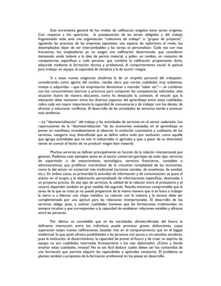 Este incremento general de los niveles de calificación exigidos tiene varios orígenes.
Con respecto a los operarios, la yuxtaposición de las tareas obligadas y del trabajo
fragmentado sede ante una organización “colectivos de trabajo” o “grupos de proyecto”,
siguiendo las practicas de las empresas japonesas: una especie de taylorismo al revés; los
desempleados dejan de ser intercambiables y las tareas se personalizan. Cada vez con mas
frecuencia, los empleadores ya no exigen una calificación determinada, que consideran
demasiado unida todavía a la idea de pericia material, y piden, en cambio, un conjunto de
competencias especificas a cada persona, que combina la calificación propiamente dicha,
adquirida mediante la formación técnica y profesional, el comportamiento social, la aptitud
para trabajar en equipo, la capacidad de iniciativa y la de asumir riesgos.
Si a estas nuevas exigencias añadimos la de un empeño personal del trabajador,
considerando como agente del cambio, resulta claro que ciertas cualidades muy subjetivas,
innatas o adquiridas que los empresarios denominan a menudo “saber ser” se combinan
con los conocimientos teóricos y prácticos para componer las competencias solicitadas; esta
situación ilustra de manera elocuente, como ha destacado la comisión, él vinculo que la
educación debe mantener entre los diversos aspectos del aprendizaje entre estas cualidades,
cobra cada vez mayor importancia la capacidad de comunicarse y de trabajar con los demás, de
afrontar y solucionar conflictos. El desarrollo de las actividades de servicios tiende a acentuar
esta tendencia.
La “desmaterialización” del trabajo y las actividades de servicios en el sector asalariado. Las
repercusiones de la “desmaterialización “de las economías avanzadas en el aprendizaje se
ponen en manifiesto inmediatamente al observar la evolución cuantitativa y cualitativa de los
servicios, categoría muy diversificada que se define sobre todo por exclusión, como aquella
que agrupa actividades que no son ni industriales ni agrícolas y que, a pesar de su diversidad,
tienen en común el hecho de no producir ningún bien material.
Muchos servicios se definen principalmente en función de la relación interpersonal que
generan. Podemos citar ejemplos tanto en el sector comercial (peritajes de todo tipo, servicios
de supervisión o de asesoramiento tecnológico, servicios financieros, contables o
administrativos) que proliferan nutriéndose de la creciente complejidad de las economías,
como la del sector no comercial más tradicional (servicios sociales, de enseñanza, de sanidad,
etc.). En ambos casos, es primordial la actividad de información y de comunicación; se pone al
acento en el acopio y la elaboración personalizada de informaciones especificas, destinadas a
un proyecto preciso. En ese tipo de servicios, la calidad de la relación entre el prestatario y el
usuario dependen también en gran medida del segundo. Resulta entonces comprensible que la
tarea de la que se trate ya no pueda prepararse de la misma manera que si se fuera a trabajar
la tierra o a fabricar una chapa metálica. La relación con la materia y la técnica debe ser
complementada por una aptitud para las relaciones interpersonales. El desarrollo de los
servicios obliga, pues, a cultivar cualidades humanas que las formaciones tradicionales no
siempre inculcan y que corresponden a la capacidad de establecer relaciones estables y eficaces
entre las personas.
Por último, es concebible que en las sociedades ultratecnificadas del futuro la
deficiente interacción entre los individuos puede provocar graves disfunciones, cuyas
superación exijan nuevas calificaciones, basadas mas en el comportamiento que en el bagaje
intelectual, lo que quizá ofrezca posibilidades a las personas con pocos o sin estudios escolares,
pues la institución, el discernimiento, la capacidad de prever el futuro y de crear un espíritu de
equipo no son cualidades reservadas forzosamente a los mas diplomados. ¿Cómo y donde
enseñar estas cualidades, innatas? No es tan fácil deducir cuales deben ser los contenidos de
una formación que permita adquirir las capacidades o aptitudes necesarias. El problema se
plantea también a propósito de la formación profesional en los piases en desarrollo.
 