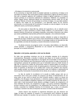 El trabajo en la economía no estructurada
En las economías en desarrollo donde la actividad asalariada no predomina, el trabajo es de
naturaleza muy distinta. Hay mucho países de África subsaarihana y algunos de América latina y
Asia solo un pequeño segmento de la población trabaja el régimen asalariado y la inmensa
mayoría participa en la economía tradicional de subsistencia. Hablando con propiedad, no
existen ninguna función referencial laboral; los conocimientos técnicos suelen ser de tipo
tradicional. Además, la función del aprendizaje no se limita al trabajo, si no que debe satisfacer
el objetivo más amplio de una participación y de desarrollo dentro de los sectores
estructurado o no estructurado de la economía. A menudo, se trata de adquirir a la vez una
calificación social y una formación profesional.
En otros países en desarrollo hay, además de la agricultura y de un reducido sector
estructurado, un sector económico al mismo tiempo moderno y no estructurado, a veces
bastante dinámico, formado por actividades artesanales, comerciales y financieras, que indican
que existen posibilidades empresariales perfectamente adaptadas a las condiciones locales.
En ambos casos, de los numerosos estudios realizados en países en desarrollo se
desprende que estos consideran que su futuro estará estrechamente vinculado a la adquisición
de la cultura científica que les permitirá acceder a la tecnología moderna, sin descuidar por ello
las capacidades concretas de innovación y creación inherentes al contexto local.
Se plantea entonces una pregunta común a los países, desarrollados y en desarrollo:
¿Cómo aprender a comportarse eficazmente en una situación de incertidumbre, como
participar en la creación del futuro?
Aprender a vivir juntos, aprender a vivir con los demás
Sin duda, este aprendizaje constituye una de las principales empresas de la educación
contemporánea. Demasiado a menudo, la violencia que impera en el mundo contradice la
esperanza que algunos habían depositado en el progreso de la humanidad. La historia humana
siempre ha sido conflictiva, pero hay elementos nuevos que acentúan el riesgo, en particular el
extraordinario potencial de autodestrucción que la humanidad misma ha creado durante el
siglo XX. A través de los medios de comunicación masiva, la opinión pública se convierte en
observadora impotente, y hasta en rehén, de quienes generan o mantienen vivos los conflictos.
Hasta el momento, la educación no ha podido hacer mucho para modificar esta situación.
¿Seria posible concebir una educación que permitiera evitar los conflictos o solucionarlos de
manera pacifica, fomentando el conocimiento de los demás, de sus culturas y espiritualidad?
La idea de enseñar la no-violencia en la escuela es loable, aunque solo sea un
instrumento entre varios para combatir los prejuicios que llevan al enfrentamiento. Es una
tarea ardua, ya que, como es natural, los seres humanos tienden a valorar en exceso sus
cualidades y las del grupo al que pertenecen y a alimentar prejuicios desfavorables hacia los
demás. La actual atmósfera competitiva impérate en la actividad económica de cada nación y,
sobre todo a nivel internacional, tiende además a privilegiar el espíritu de competencia y el
éxito individual. De hacho, esa competencia da lugar a una guerra económica despiadada y
provoca tensiones entre los poseedores y los desposeídos que fracturan las naciones y el
mundo y exacerban las rivalidades históricas. Es de lamentar que, a veces, a la educación
contribuya a mantener ese clima al interpretar de manera errónea la idea de emulación.
¿Cómo mejorar esta situación? La experiencia demuestra que, para disminuir ese
riesgo, no basta con organizar el contacto y la comunicación entre miembros de grupos
diferentes (por ejemplo, en escuelas a las que concurran niños de varias etnias o religiones).
 