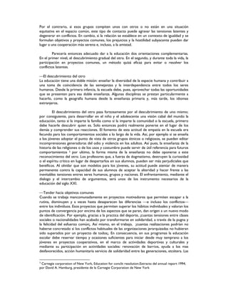 Por el contrario, si esos grupos compiten unos con otros o no están en una situación
equitativa en el espacio común, este tipo de contacto puede agravar las tensiones latentes y
degenerar en conflictos. En cambio, si la relación se establece en un contexto de igualdad y se
formulan objetivos y proyectos comunes, los prejuicios y la hostilidad subyacente pueden dar
lugar a una cooperación más serena e, incluso, a la amistad.
Parecería entonces adecuado dar a la educación dos orientaciones complementarias.
En el primer nivel, el descubrimiento gradual del otro. En el segundo, y durante toda la vida, la
participación en proyectos comunes, un método quizá eficaz para evitar o resolver los
conflictos latentes.
El descubrimiento del otro
La educación tiene una doble misión: enseñar la diversidad de la especie humana y contribuir a
una toma de coincidencia de las semejanzas y la interdependencia entre todos los seres
humanos. Desde la primera infancia, la escuela debe, pues, aprovechar todas las oportunidades
que se presenten para esa doble enseñanza. Algunas disciplinas se prestan particularmente a
hacerlo, como la geografía humana desde la enseñanza primaria y, más tarde, los idiomas
extranjeros.
El descubrimiento del otro pasa forzosamente por el descubrimiento de uno mismo;
por consiguiente, para desarrollar en el niño y el adolescente una visión cabal del mundo la
educación, tanto si la imparte la familia como si la imparte la comunidad o la escuela, primero
debe hacerle descubrir quien es. Solo entonces podrá realmente ponerse en el lugar de los
demás y comprender sus reacciones. El fomento de esta actitud de empatía en la escuela era
fecundo para los comportamientos sociales a lo largo de la vida. Así, por ejemplo si se enseña
a los jóvenes adoptar el punto de vista de otros grupos étnicos o religiosos, se pueden editar
incomprensiones generadoras del odio y violencia en los adultos. Así pues, la enseñanza de la
historia de las religiones o de los usos y costumbre puede servir de útil referencia para futuros
comportamientos 3 por ultimo, la forma misma de la enseñanza no debe oponerse a este
reconocimiento del otro. Los profesores que, a fuerza de dogmatismo, destruyen la curiosidad
o el espíritu crítico en lugar de despertarlos en sus alumnos, pueden ser más perjudiciales que
benéficos. Al olvidar que son modelos para los jóvenes, su actitud puede atentar de manera
permanente contra la capacidad de sus alumnos de aceptar la alteridad y hacer frente a las
inevitables tensiones entres seres humanos, grupos y naciones. El enfrentamiento, mediante el
dialogo y el intercambio de argumentos, será unos de los instrumento necesarios de la
educación del siglo XXI.
Tender hacia objetivos comunes
Cuando se trabaja mancomunadamente en proyectos motivadores que permiten escapar a la
rutina, disminuyen y a veces hasta desaparecen las diferencias e incluso los conflictos
entre los individuos. Esos proyectos que permiten superar los hábitos individuales y valoran los
puntos de convergencia por encima de los aspectos que se paran, dan origen a un nuevo modo
de identificación. Por ejemplo, gracias a la practica del deporte, ¡cuantas tensiones entre clases
sociales o nacionalidades han acabado por transformarse en solidaridad, a través de la pugna y
la felicidad del esfuerzo común¡. Así mismo, en el trabajo, ¡cuantas realizaciones podrían no
haberse concretado si los conflictos habituales de las organizaciones jerarquizadas no hubieran
sido superados por un proyecto de todos¡. En consecuencia, en sus programas la educación
escolar debe reservar tiempo y ocasiones suficientes para iniciar desde muy temprano a los
jóvenes en proyectos cooperativos, en el marco de actividades deportivas y culturales y
mediante su participación en actividades sociales: renovación de barrios, ayuda a los mas
desfavorecidos, acción humanitaria servicio de solidaridad entre las generaciones, etcétera. Las
3
Carnegie corporation of New York, Education for conclit resolution.Extracto del annual report 1994,
por David A. Hamburg, presidente de la Carnegie Corporation de New York
 