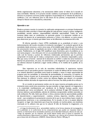 demás organizaciones educativas y las asociaciones deben tomar el relevo de la escuela en
estas actividades. Además, en la practica escolar cotidiana, la participación de lo profesores y
alumnos en proyectos comunes pueden engendrar el aprendizaje de un método de solución de
conflictos y ser una referencia para la vida futura de los jóvenes, enriqueciendo al mismo
tiempo la relación entre educadores y educandos.
Aprender a ser
Desde su primera reunión, la comisión ha reafirmado enérgicamente un principio fundamental:
la educación debe contribuir al desarrollo global de cada persona: cuerpo y mente, inteligencia,
sensibilidad, sentido estético, responsabilidad individual, espiritualidad. Todos los seres
humanos deben estar en condiciones, en particular gracias a la educación recibida en su
juventud, de dotarse de un pensamiento autónomo y crítico y de elaborar un juicio propio,
para determinar por sí mismos qué deben hacer en las diferentes circunstancias de la vida.
El informe aprende a hacer (1972) manifestaba en su preámbulo el temor a una
deshumanización del mundo vinculada a la evolución tecnológica.4. La evolución general de las
sociedades desde entonces y, entre otras cosas, el formidable poder adquirido por los medios
de comunicación masiva, ha agudizado ese temor y dado más legitimidad a la advertencia que
suscitó. Posiblemente, en el siglo XXI amplificará estos fenómenos, pero el problema ya no
será tanto preparar a los niños para vivir en una sociedad determinada sino, m{as bien, dotar a
cada cual de fuerzas y puntos de referencia intelectuales permanentes que le permitan
comprender el mundo que le rodea y comportarse como un elemento responsable y justo.
Más que nunca, la función esencial de la educación es conferir a todos los seres humanos la
libertad de pensamiento, de juicio, de sentimientos y de imaginación que necesitan para que
sus talentos alcancen la plenitud y seguir siendo artífices, en la medida de lo posible, de su
destino.
Este imperativo no es solo de naturaleza individualista: la experiencia reciente
demuestra que lo que pudiera parecer únicamente un modo de defensa del ser humano frente
a un sistema alienante o percibido como hostil es también, a veces, la mejor oportunidad de
progreso para las sociedades. La diversidad de personalidades, la autonomía y el espíritu de
iniciativa, incluso el gusto por la provocación son garantes de la creatividad y la innovación.
Para disminuir la violencia o luchar contra los distintos flagelos que afectan a la sociedad,
métodos inéditos derivados de experiencias sobre el terreno, han dado prueba de su eficacia.
En un mundo en permanente cambio uno de cuyos motores principales parece ser la
innovación tanto social como económica, hay que conceder un lugar especial a la imaginación y
a la creatividad; manifestaciones por excelencia de la libertad humana, pueden verse
amenazadas por cierta normalización de la conducta individual. El siglo XXI necesitará muy
diversos talentos y personalidades, además de individuos excepcionales, también esenciales en
toda civilización. Por ello, habrá que ofrecer a niños y jóvenes todas las oportunidades posibles
de descubrimiento y experimentación estética, artística, deportiva, científica, cultural y
social que completaran la presentación atractiva de lo que en esos ámbitos hayan creado las
generaciones anteriores o sus contemporáneos. En la escuela, el arte y la poesía deberían
recuperar un lugar más importante que el que les concede, en muchos países, una enseñanza
interesada en lo utilitario más que en lo cultural. El afán de fomentar la imaginación y la
4
“... el riesgo de alimentación de su personalidad, implícito en las formas obsesivas de la propaganda y
de la publicidad, en el conformismo de los comportamientos que pueden ser impuestos desde el
exterior, en detrimento de las necesidades autenticas y de la identidad intelectual y afectiva de cada cual.
“riesgo de expulsión, por las maquinas, del mundo laboral donde tenia al menos la impresión de
moverse libremente y determinarse a su arbitrio”. Aprender a ser, informe de la Comisión Internacional
para el desarrollo de la Educación, UNESCO- Alianza Editorial, Madrid, 1987,pág. 31
 