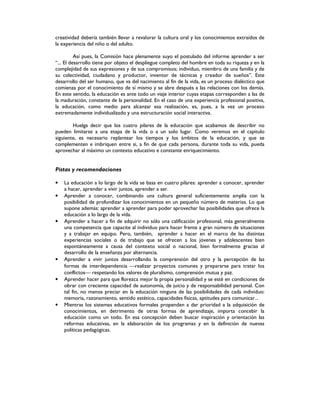 creatividad debería también llevar a revalorar la cultura oral y los conocimientos extraídos de
la experiencia del niño o del adulto.
Así pues, la Comisión hace plenamente suyo el postulado del informe aprender a ser
“... El desarrollo tiene por objeto el despliegue completo del hombre en toda su riqueza y en la
complejidad de sus expresiones y de sus compromisos; individuo, miembro de una familia y de
su colectividad, ciudadano y productor, inventor de técnicas y creador de sueños”. Este
desarrollo del ser humano, que va del nacimiento al fin de la vida, es un proceso dialéctico que
comienza por el conocimiento de sí mismo y se abre después a las relaciones con los demás.
En este sentido, la educación es ante todo un viaje interior cuyas etapas corresponden a las de
la maduración, constante de la personalidad. En el caso de una experiencia profesional positiva,
la educación, como medio para alcanzar esa realización, es, pues, a la vez un proceso
extremadamente individualizado y una estructuración social interactiva.
Huelga decir que los cuatro pilares de la educación que acabamos de describir no
pueden limitarse a una etapa de la vida o a un solo lugar. Como veremos en el capitulo
siguiente, es necesario replantear los tiempos y los ámbitos de la educación, y que se
complementen e imbriquen entre si, a fin de que cada persona, durante toda su vida, pueda
aprovechar al máximo un contexto educativo e constante enriquecimiento.
Pistas y recomendaciones
• La educación a lo largo de la vida se basa en cuatro pilares: aprender a conocer, aprender
a hacer, aprender a vivir juntos, aprender a ser.
• Aprender a conocer, combinando una cultura general suficientemente amplia con la
posibilidad de profundizar los conocimientos en un pequeño número de materias. Lo que
supone además: aprender a aprender para poder aprovechar las posibilidades que ofrece la
educación a lo largo de la vida.
• Aprender a hacer a fin de adquirir no sólo una calificación profesional, más generalmente
una competencia que capacite al individuo para hacer frente a gran número de situaciones
y a trabajar en equipo. Pero, también, aprender a hacer en el marco de las distintas
experiencias sociales o de trabajo que se ofrecen a los jóvenes y adolescentes bien
espontáneamente a causa del contexto social o nacional, bien formalmente gracias al
desarrollo de la enseñanza por alternancia.
• Aprender a vivir juntos desarrollando la comprensión del otro y la percepción de las
formas de interdependencia realizar proyectos comunes y prepararse para tratar los
conflictos respetando los valores de pluralismo, comprensión mutua y paz.
• Aprender hacer para que florezca mejor la propia personalidad y se esté en condiciones de
obrar con creciente capacidad de autonomía, de juicio y de responsabilidad personal. Con
tal fin, no menos preciar en la educación ninguna de las posibilidades de cada individuo:
memoria, razonamiento, sentido estético, capacidades físicas, aptitudes para comunicar...
• Mientras los sistemas educativos formales propenden a dar prioridad a la adquisición de
conocimientos, en detrimento de otras formas de aprendizaje, importa concebir la
educación como un todo. En esa concepción deben buscar inspiración y orientación las
reformas educativas, en la elaboración de los programas y en la definición de nuevas
políticas pedagógicas.
 