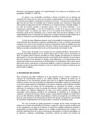 formación: una formación negativa, en la desorientación, en la duda, en la confusión y en la
perplejidad” (CAMPS, V.: 1993, 75).
Lo quiera o no, el educador contribuye a formar el carácter de sus alumnos, les
transmite una manera de ser, tanto con su propio comportamiento, como con las reglas de
convivencia que, explícita o tácitamente, funcionan en el centro. Y es que en la escuela se hace
algo más que dar clase: es inevitable que el docente apruebe unas conductas y desapruebe
otras aunque no haga juicios de valor manifiestos o no otorgue premios o imponga castigos. Y,
por ello, los alumnos perciben y aprenden valores, eso sí, de forma soterrada y en
consecuencia incontrolable y tal vez contradictoria a través de lo que se conoce como
“curriculum oculto”. La cuestión, por tanto, no es si la escuela ha de intervenir o no en la
formación moral de los estudiantes, sino si asume dicha tarea de forma explícita y con la
responsabilidad que le corresponde. En ningún caso el sistema educativo puede inhibirse de la
misma en nombre de una mal entendida liberalidad, neutralidad o aconfesionalidad.
A la luz de estas reflexiones, aparece como irrenunciable la incorporación al currículo
de la dimensión ética sistemática y rigurosa, entendida ésta no como un conjunto de principios
y deberes, sino como lo que transforma nuestras características innatas en aquellas otras que
nos interesa adquirir porque nos permiten vivir bien, es decir, las que implican un conjunto de
hábitos y actitudes encuadrados dentro de una forma particular de entender la vida.
Como punto de partida, en el contexto de una sociedad pluralista y democrática, la
educación ética debe inspirarse en los valores básicos para la vida y para la convivencia; es
decir, en aquellos valores mínimos asumibles por todos, aquellos que favorecen la convivencia
democrática, y a los que nadie puede renunciar sin prescindir de la condición de ser humano.
Esta ética práctica ha de potenciar el respeto de las diferencias y el reconocimiento de la
riqueza que emana de una convivencia en la diversidad y en el pluralismo. Sólo a partir de esa
base moral común, cada alumno y cada alumna elegirán y trazará con libertad y autonomía su
proyecto de vida, al que podrá incorporar, si ésa es su elección, los valores y creencias de una
determinada fe religiosa.
2. Actualización del currículo
Otra concepción que debe modificarse es la que considera que la “ciencia” constituye un
conjunto de conocimientos neutral y con validez absoluta o definitiva. El interés por el
conocimiento es una característica humana, pero éste no se aglutina necesariamente en una
temática concreta, sino que tal temática es socialmente transmitida e incluye una problemática
y una forma determinada de contemplarla y de intentar resolverla: toda revolución científica
implica la apertura de nuevas vías de pensamiento, la superación de teorías y errores
anteriores. La enseñanza no sólo se encarga de transmitir nuestra ciencia y nuestra cultura
sino también sus aspectos subyacentes, es decir, una manera peculiar de pensar y de
contemplar ciertos aspectos científicos. Así considerada, la enseñanza es la encargada de
conservar y transmitir la herencia cultural, aunque a veces hayamos olvidado sus raíces. Pero,
junto con ella, difundimos también sus grandezas y miserias, sus progresos y sus limitaciones,
pues los conocimientos y las valoraciones, las formas de razonar, los prejuicios y las actitudes
se transmiten simultáneamente con la ciencia clásica, a través de la enseñanza actual.
Por eso, la escuela no puede permanecer al margen de las nuevas corrientes que
imperan en el campo de la Filosofía de la Ciencia, y según las cuales las teorías científicas que
se van sucediendo a lo largo de la historia no serían sino modelos explicativos parciales y
provisionales de determinados aspectos de la realidad, transformación que conduce a un
profundo replanteamiento de lo que se entiende por aprendizaje y al cambio de paradigmas, en
lo referente a objetivos, metodologías, contenidos, maneras de evaluar los procesos de
 