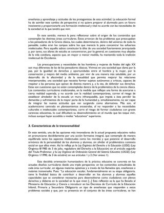 enseñanza y aprendizaje y actitudes de los protagonistas de esta actividad. La educación formal
ha de asimilar este cambio de perspectiva si no quiere preparar al alumnado para un futuro
inexistente y proporcionarle una formación intelectual y vital no acorde con las necesidades de
la sociedad en la que tendrá que vivir.
En este sentido, merece la pena reflexionar sobre el origen de los contenidos que
contemplan las distintas áreas curriculares. Éstos arrancan de los problemas que preocupaban
a los pensadores de la Grecia clásica, los cuales determinaron, dentro del universo de todo lo
pensable, cuáles eran los campos sobre los que merecía la pena concentrar los esfuerzos
intelectuales. Pero aquello sabios constituían la élite de una sociedad fuertemente jerarquizada
y, por tanto, sus afanes de estudio se concentraron, por lo general, en cuestiones muy alejadas
de la vida cotidiana, aspecto que, en mayor o menor medida, ha mantenido toda la tradición
intelectual de Occidente.
Las preocupaciones y necesidades de los hombres y mujeres de finales del siglo XX
son muy diferentes de las de los pensadores clásicos. Vivimos en una sociedad que clama por la
paz, por la igualdad de derechos y oportunidades entre el hombre y la mujer, por la
conservación y mejora del medio ambiente, por vivir de una manera más saludable, por un
desarrollo de la afectividad y de la sexualidad que permita mejorar las relaciones
interpersonales; una sociedad que necesita formar sujetos autónomos y críticos, capaces de
respetar a las personas que opinan de distinta manera y, a la vez, de defender sus derechos.
Estas son cuestiones que no están contempladas dentro de la problemática de la ciencia clásica.
Los contenidos curriculares tradicionales, en la medida que reflejan una forma de acercarse a
cierta realidad superada, y no acorde con la realidad contemporánea, corren el riesgo de
establecer alrededor de la escuela un muro infranqueable, que impida a ésta percibir las
demandas y sufrimientos de la mayor parte de la humanidad y, simultáneamente, no ser capaz
de integrar las nuevas actitudes que van surgiendo como alternativas. Más aún, el
academicismo centrado en planteamientos ancestrales, al no responder a las necesidades
culturales e intelectuales contemporáneas, corre el riesgo de formar ciudadanos con graves
carencias educativas, lo cual dificultará su desenvolvimiento en el mundo que les toque vivir,
incluso aunque hayan accedido a niveles “educativos” superiores.
3. Características de la transversalidad
En este sentido, una de las opciones más innovadoras de la actual propuesta educativa radica
en pronunciarse decididamente por una acción formativa integral, que contemple de manera
equilibrada tanto los aspectos intelectuales como los morales y que potencie el desarrollo
armónico de la personalidad de los alumnos y alumnas, sin olvidar el problemático contexto
social en que ellos viven. Así lo refleja ya le Ley Orgánica del Derecho a la Educación (LODE) (Ley
Orgánica 8/1985 de 3 de julio, reguladora del Derecho a la Educación) en el artículo segundo
del Título Preliminar, y la Ley Orgánica de Ordenación General del Sistema Educativo (LOGSE) (Ley
Orgánica 1/1990, de 3 de octubre) en sus artículos 1 y 2 (Ver anexo 1).
Esta decidida orientación humanizadora de la práctica educativa se concreta en los
actuales diseños curriculares desde una triple perspectiva: en los contenidos actitudinales de
cada área curricular, en algunas materias optativas y a través de los llamados ejes, enseñanzas o
materias transversales. Pues: “La educación escolar, fundamentalmente en su etapa obligatoria,
tiene la finalidad básica de contribuir a desarrollar en los alumnos y alumnas aquellas
capacidades que se consideran necesarias para desenvolverse como ciudadanos con plenos
derechos y deberes en la sociedad en la que viven [...] Esta reflexión es la que ha llevado al
Ministerio de Educación y Ciencia a introducir en los Decretos de Currículo de la Educación
Infantil, Primaria y Secundaria Obligatoria un tipo de enseñanzas que responden a estos
problemas sociales y que, por su presencia en el conjunto de las áreas curriculares, se han
 