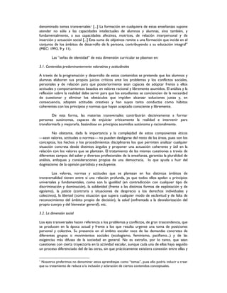 denominado temas transversales1 [...] La formación en cualquiera de estas enseñanzas supone
atender no sólo a las capacidades intelectuales de alumnos y alumnas, sino también, y
fundamentalmente, a sus capacidades afectivas, motrices, de relación interpersonal y de
inserción y actuación social [...] Esta suma de objetivos remite a una formación que incide en el
conjunto de los ámbitos de desarrollo de la persona, contribuyendo a su educación integral”
(MEC: 1993, 9 y 11).
Las “señas de identidad” de esta dimensión curricular se plasman en:
3.1. Contenidos predominantemente valorativos y actitudinales
A través de la programación y desarrollo de estos contenidos se pretende que los alumnos y
alumnas elaboren sus propios juicios críticos ante los problemas y los conflictos sociales,
personales y de relación para que posteriormente sean capaces de adoptar frente a ellos
actitudes y comportamientos basados en valores racional y libremente asumidos. El análisis y la
reflexión sobre la realidad debe servir para que los estudiantes se conciencien de la necesidad
de cuestionar y eliminar los obstáculos que impiden alcanzar soluciones justas y, en
consecuencia, adopten actitudes creativas y han suyos tanto conductas como hábitos
coherentes con los principios y normas que hayan aceptado consciente y libremente.
De esta forma, las materias transversales contribuirán decisivamente a formar
personas autónomas, capaces de enjuiciar críticamente la realidad e intervenir para
transformarla y mejorarla, basándose en principios asumidos autónoma y racionalmente.
No obstante, dada la importancia y la complejidad de estos componentes éticos
sean valores, actitudes o normas no pueden desligarse del resto de las áreas, pues son los
conceptos, los hechos y los procedimientos disciplinares los que permiten analizar cualquier
situación concreta desde distintos ángulos y proponer una actuación coherente y útil en la
relación con los valores que se plantean. El tratamiento de las mismas cuestiones a través de
diferentes campos del saber y diversos profesionales de la enseñanza, garantiza la pluralidad de
análisis, enfoques y consideraciones propias de una democracia, lo que ayuda a huir del
dogmatismo de la opinión partidista y excluyente.
Los valores, normas y actitudes que se plantean en los distintos ámbitos de
transversalidad tienen entre sí una relación profunda, ya que todos ellos apelan a principios
universales y fundamentales, como son la igualdad (en contradicción con cualquier tipo de
discriminación y dominación), la solidaridad (frente a las distintas formas de explotación y de
egoísmo), la justicia (contraria a situaciones de desprecio a los derechos individuales y
colectivos), la libertad (como situación que supera cualquier modo de esclavitud y de falta de
reconocimiento del ámbito propio de decisión), la salud (enfrentada a la desvalorización del
propio cuerpo y del bienestar general), etc.
3.2. La dimensión social
Los ejes transversales hacen referencia a los problemas y conflictos, de gran trascendencia, que
se producen en la época actual y frente a los que resulta urgente una toma de posiciones
personal y colectiva. Su presencia en el ámbito escolar nace de las demandas concretas de
diferentes grupos o movimientos sociales (ecologismo, feminismo, pacifismo...) y de las
exigencias más difusas de la sociedad en general. No es extraño, por lo tanto, que sean
cuestiones con cierta trayectoria en la actividad escolar, aunque cada una de ellas haya seguido
un proceso diferenciado del de las otras, sin que prácticamente existiera conexión entre ellas y
1
Nosotros preferimos no denominar estos aprendizajes como “temas”, pues ello podría inducir a creer
que su tratamiento de reduce a la inclusión y aclaración de ciertos contenidos conceptuales.
 