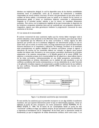 dándose una implantación desigual, lo cual ha dependido tanto de las distintas sensibilidades
existentes entre el profesorado, como de la actuación de instituciones y entidades
responsables de ciertos ámbitos concretos. El hecho más generalizado es que estos temas se
trataban de forma aislada y circunstancial, pues no existía en la mayoría de los centros un
planteamiento global, ni tenían un tratamiento didáctico continuado o suficientemente
integrado en la actividad escolar; además, y por lo mismo, no resultaban eficazmente
evaluados. Pero ahora, con la implantación regulada de los ejes transversales, la dispersión de
las iniciativas y propuestas existentes tiene que ser sustituida por una propuesta coherente e
integradora, aspecto que debe garantizarse mediante la programación transversal de estas
cuestiones en las áreas.
3.3. Las razones de la transversalidad
El carácter transversal de estas cuestiones implica que las mismas deben impregnar toda la
práctica educativa y estar presentes en las diferentes áreas curriculares, pues estos ejes tienen
una especificidad que los diferencia de las áreas curriculares e, incluso, algunos de ellos
aparecen por primera vez en la enseñanza obligatoria con denominación propia, lo cual no
quiere decir que no exista, en muchos casos, una larga experiencia por parte de determinados
sectores educativos en su tratamiento y aplicación. Sin embargo, introducir en la enseñanza
estas preocupaciones no significa desplazar las materias curriculares, aunque la vigencia y
adecuación de muchos de sus contenidos debería ser revisada, en algunos casos porque
resultan de dudoso valor formativo y en otros porque contradicen claramente los principios
subyacentes a las materias transversales y a la filosofía general de la misma LOGSE. Los
objetivos y contenidos propios de la transversalidad han de adquirirse y desarrollarse dentro
de las áreas curriculares, redimensionándolas en una doble perspectiva: acercándolos y
contextualizándolos en ámbitos relacionados con la realidad de cada estudiante y con los
conflictos y problemas del mundo contemporáneo y, a la vez, dotándolos de un valor funcional
o de aplicación inmediata respecto a la comprensión y posible transformación de esa realidad y
de esos conflictos. Fernando GONZÁLEZ LUCINI (1994,11) ilustra esta función con el
siguiente esquema:
ÁREA
Figura 1: La dimensión social de los ejes transversales
En este sentido, las cuestiones que se pretenden incorporar no son algo añadido ni totalmente
novedoso, sino que suponen básicamente poner la lupa en determinados aspectos, “variar en
definitiva el punto de mira, incorporar una nueva perspectiva” (DOLZ ROMERO, M. D.;
PÉREZ ESTEVE, P.: 1994, 19). El hecho de ser contempladas desde un punto de vista
“transversal” conlleva el riesgo, que debería evitarse, de que aparezcan sutilmente difuminadas
e imprecisas al entrelazarse con lo “longitudinal” de las áreas, pero su aportación resulta así
fundamental, ya que la integración de ambas dimensiones conduce, entre otras cosas, “a un
ÁREAS
CURRICULARES
TEMAS
TRANSVERSALES
REALIDADES Y
PROBLEMAS
SOCIALES
 