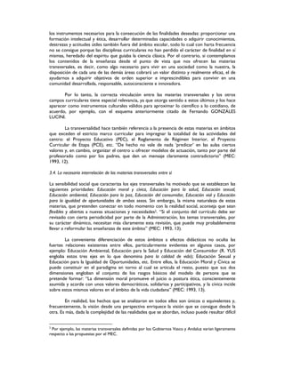 los instrumentos necesarios para la consecución de las finalidades deseadas: proporcionar una
formación intelectual y ética, desarrollar determinadas capacidades o adquirir conocimientos,
destrezas y actitudes útiles también fuera del ámbito escolar, todo lo cual con harta frecuencia
no se consigue porque las disciplinas curriculares no han perdido el carácter de finalidad en sí
mismas, heredado del espíritu que guiaba la ciencia clásica. Por el contrario, si contemplamos
los contenidos de la enseñanza desde el punto de vista que nos ofrecen las materias
transversales, es decir, como algo necesario para vivir en una sociedad como la nuestra, la
disposición de cada una de las demás áreas cobrará un valor distinto y realmente eficaz, el de
ayudarnos a adquirir objetivos de orden superior e imprescindibles para convivir en una
comunidad desarrollada, responsable, autoconsciente e innovadora.
Por lo tanto, la correcta vinculación entre las materias transversales y los otros
campos curriculares tiene especial relevancia, ya que otorga sentido a estos últimos y los hace
aparecer como instrumentos culturales válidos para aproximar lo científico a lo cotidiano, de
acuerdo, por ejemplo, con el esquema anteriormente citado de Fernando GONZÁLES
LUCINI.
La transversalidad hace también referencia a la presencia de estas materias en ámbitos
que exceden el estricto marco curricular para impregnar la totalidad de las actividades del
centro: el Proyecto Educativo (PEC), el Reglamento de Régimen Interior, el Proyecto
Curricular de Etapa (PCE), etc. “De hecho no vale de nada ‘predicar’ en las aulas ciertos
valores y, en cambio, organizar el centro u ofrecer modelos de actuación, tanto por parte del
profesorado como por los padres, que den un mensaje claramente contradictorio” (MEC:
1993, 12).
3.4. La necesaria interrelación de las materias transversales entre sí
La sensibilidad social que caracteriza los ejes transversales ha motivado que se establezcan las
siguientes prioridades: Educación moral y cívica, Educación para la salud, Educación sexual,
Educación ambiental, Educación para la paz, Educación del consumidor, Educación vial y Educación
para la igualdad de oportunidades de ambos sexos. Sin embargo, la misma naturaleza de estas
materias, que pretenden conectar en todo momento con la realidad social, aconseja que sean
flexibles y abiertas a nuevas situaciones y necesidades2. “Si el conjunto del currículo debe ser
revisado con cierta periodicidad por parte de la Administración, los temas transversales, por
su carácter dinámico, necesitan más claramente esta revisión, que puede muy probablemente
llevar a reformular las enseñanzas de este ámbito” (MEC: 1993, 13).
La conveniente diferenciación de estos ámbitos a efectos didácticos no oculta las
fuertes relaciones existentes entre ellos, particularmente evidentes en algunos casos, por
ejemplo: Educación Ambiental, Educación para la Salud y Educación del Consumidor (R. YUS
engloba estos tres ejes en lo que denomina para la calidad de vida); Educación Sexual y
Educación para la Igualdad de Oportunidades, etc. Entre ellos, la Educación Moral y Cívica se
puede constituir en el paradigma en torno al cual se articula el resto, puesto que sus dos
dimensiones engloban el conjunto de los rasgos básicos del modelo de persona que se
pretende formar: “La dimensión moral promueve el juicio o postura ética, conscientemente
asumida y acorde con unos valores democráticos, solidarios y participativos, y la cívica incide
sobre estos mismos valores en el ámbito de la vida ciudadana” (MEC: 1993, 13).
En realidad, los hechos que se analizaron en todos ellos son únicos o equivalentes y,
frecuentemente, la visión desde una perspectiva enriquece la visión que se consigue desde la
otra. Es más, dada la complejidad de las realidades que se abordan, incluso puede resultar difícil
2
Por ejemplo, las materias transversales definidas por los Gobiernos Vasco y Andaluz varían ligeramente
respecto a las propuestas por el MEC.
 