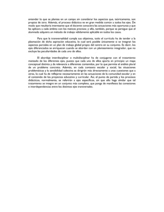 entender lo que se plantea en un campo sin considerar los aspectos que, teóricamente, son
propios de otro. Además, el proceso didáctico es en gran medida común a todos los ejes. De
modo que resultaría interesante que el docente conociera las actuaciones más oportunas y que
las aplicara a cada ámbito con los matices precisos; y ello, también, porque se persigue que el
alumnado adquiera un método de trabajo válidamente aplicable en todos los casos.
Para que la transversalidad cumpla sus objetivos, todo el currículo ha de tender a la
plasmación de dicha aspiración educativa, lo cual será posible únicamente si se integran los
aspectos parciales en un plan de trabajo global propio del centro en su conjunto. Es decir, los
ejes diferenciados se enriquecen cuando se abordan con un planteamiento integrador, que no
excluye las peculiaridades de cada uno de ellos.
El abordaje interdisciplinar o multidisciplinar ha de conjugarse con el tratamiento
matizado de los diferentes ejes, puesto que cada uno de ellos aporta en principio un mapa
conceptual distinto y da relevancia a diferentes contenidos, por lo que permite el análisis plural
de un problema concreto. Además, en cada contexto escolar y social, las situaciones
problemáticas y la sensibilidad colectiva se dirigirán más directamente a unas cuestiones que a
otras, lo cual ha de reflejarse necesariamente en las actuaciones de la comunidad escolar y en
el contenido de los proyectos educativo y curricular. Así, el punto de partida y los procesos
didácticos, normalmente, se referirán a ejes específicos, sin que ello haga olvidar que tal
tratamiento se integre en un conjunto más completo, que ponga de manifiesto las conexiones
e interdependencias entre los distintos ejes transversales.
 