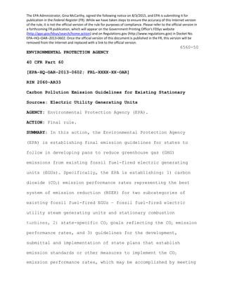 The EPA Administrator, Gina McCarthy, signed the following notice on 8/3/2015, and EPA is submitting it for 
publication in the Federal Register (FR). While we have taken steps to ensure the accuracy of this Internet version 
of the rule, it is not the official version of the rule for purposes of compliance. Please refer to the official version in 
a forthcoming FR publication, which will appear on the Government Printing Office's FDSys website 
(http://gpo.gov/fdsys/search/home.action) and on Regulations.gov (http://www.regulations.gov) in Docket No. 
EPA–HQ–OAR–2013‐0602. Once the official version of this document is published in the FR, this version will be 
removed from the Internet and replaced with a link to the official version. 
emission standards or other measures to implement the CO2
emission performance rates, which may be accomplished by meeting
6560-50
ENVIRONMENTAL PROTECTION AGENCY
40 CFR Part 60
[EPA-HQ-OAR-2013-0602; FRL-XXXX-XX-OAR]
RIN 2060-AR33
Carbon Pollution Emission Guidelines for Existing Stationary
Sources: Electric Utility Generating Units
AGENCY: Environmental Protection Agency (EPA).
ACTION: Final rule.
SUMMARY: In this action, the Environmental Protection Agency
(EPA) is establishing final emission guidelines for states to
follow in developing pans to reduce greenhouse gas (GHG)
emissions from existing fossil fuel-fired electric generating
units (EGUs). Specifically, the EPA is establishing: 1) carbon
dioxide (CO2) emission performance rates representing the best
system of emission reduction (BSER) for two subcategories of
existing fossil fuel-fired EGUs – fossil fuel-fired electric
utility steam generating units and stationary combustion
turbines, 2) state-specific CO2 goals reflecting the CO2 emission
performance rates, and 3) guidelines for the development,
submittal and implementation of state plans that establish
 
