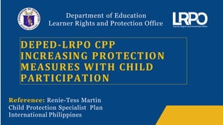 Department of Education
Learner Rights and Protection Office
DEPED-LRPO CPP
INCREASING PROTECTION
MEASURES WITH CHILD
PARTICIPATION
Reference: Renie-Tess Martin
Child Protection Specialist Plan
International Philippines
 