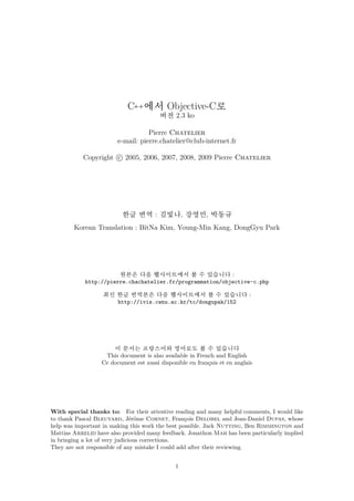 C++에서 Objective-C로
                                        버전 2.3 ko

                                   Pierre Chatelier
                        e-mail: pierre.chatelier@club-internet.fr

           Copyright c 2005, 2006, 2007, 2008, 2009 Pierre Chatelier




                          한글 번역 : 김빛나, 강영민, 박동규
        Korean Translation : BitNa Kim, Young-Min Kang, DongGyu Park




                       원본은 다음 웹사이트에서 볼 수 있습니다 :
            http://pierre.chachatelier.fr/programmation/objective-c.php

                   최신 한글 번역본은 다음 웹사이트에서 볼 수 있습니다 :
                      http://ivis.cwnu.ac.kr/tc/dongupak/152




                      이 문서는 프랑스어와 영어로도 볼 수 있습니다
                   This document is also available in French and English
                  Ce document est aussi disponible en français et en anglais




With special thanks to: For their attentive reading and many helpful comments, I would like
to thank Pascal Bleuyard, Jérôme Cornet, François Delobel and Jean-Daniel Dupas, whose
help was important in making this work the best possible. Jack Nutting, Ben Rimmington and
Mattias Arrelid have also provided many feedback. Jonathon Mah has been particularly implied
in bringing a lot of very judicious corrections.
They are not responsible of any mistake I could add after their reviewing.


                                              1
 