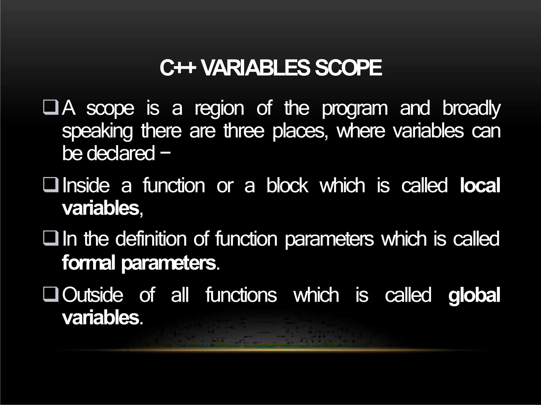 C++ VARIABLESSCOPE
A scope is a region of the program and broadly
speaking there are three places, where variables can
be declared −
Inside a function or a block which is called local
variables,
In the definition of function parameters which is called
formal parameters.
Outside of all functions which is called global
variables.
 