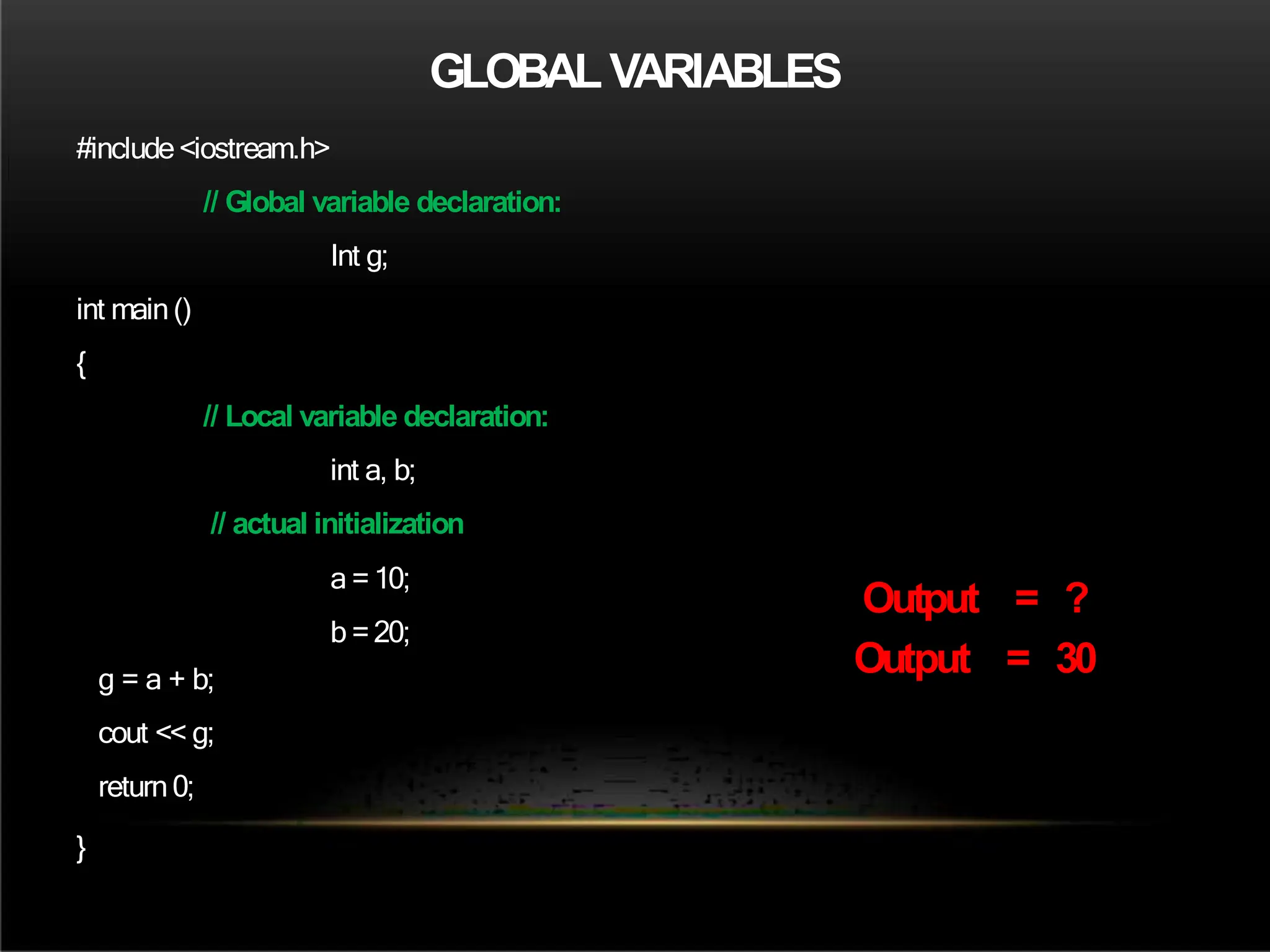 GLOBALVARIABLES
#include<iostream.h>
// Global variable declaration:
Int g;
int main()
{
// Local variable declaration:
int a, b;
// actual initialization
a =10;
b =20;
g = a + b;
cout << g;
return0;
}
Output = ?
Output = 30
 