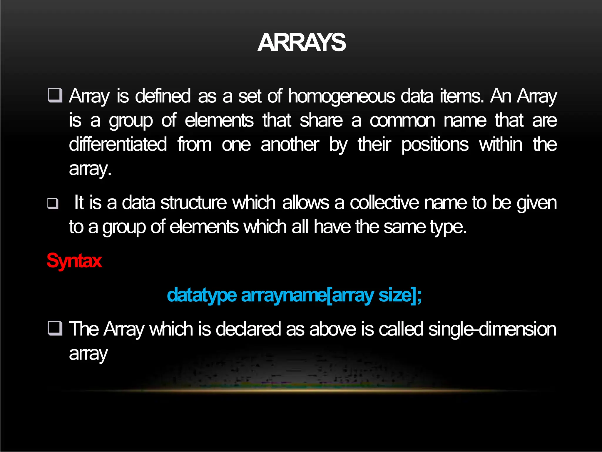 ARRAYS
 Array is defined as a set of homogeneous data items. An Array
is a group of elements that share a common name that are
differentiated from one another by their positions within the
array.
 It is a data structure which allows a collective name to be given
to agroup of elements which all have the sametype.
Syntax
datatype arrayname[array size];
 The Array which is declared as above is called single-dimension
array
 