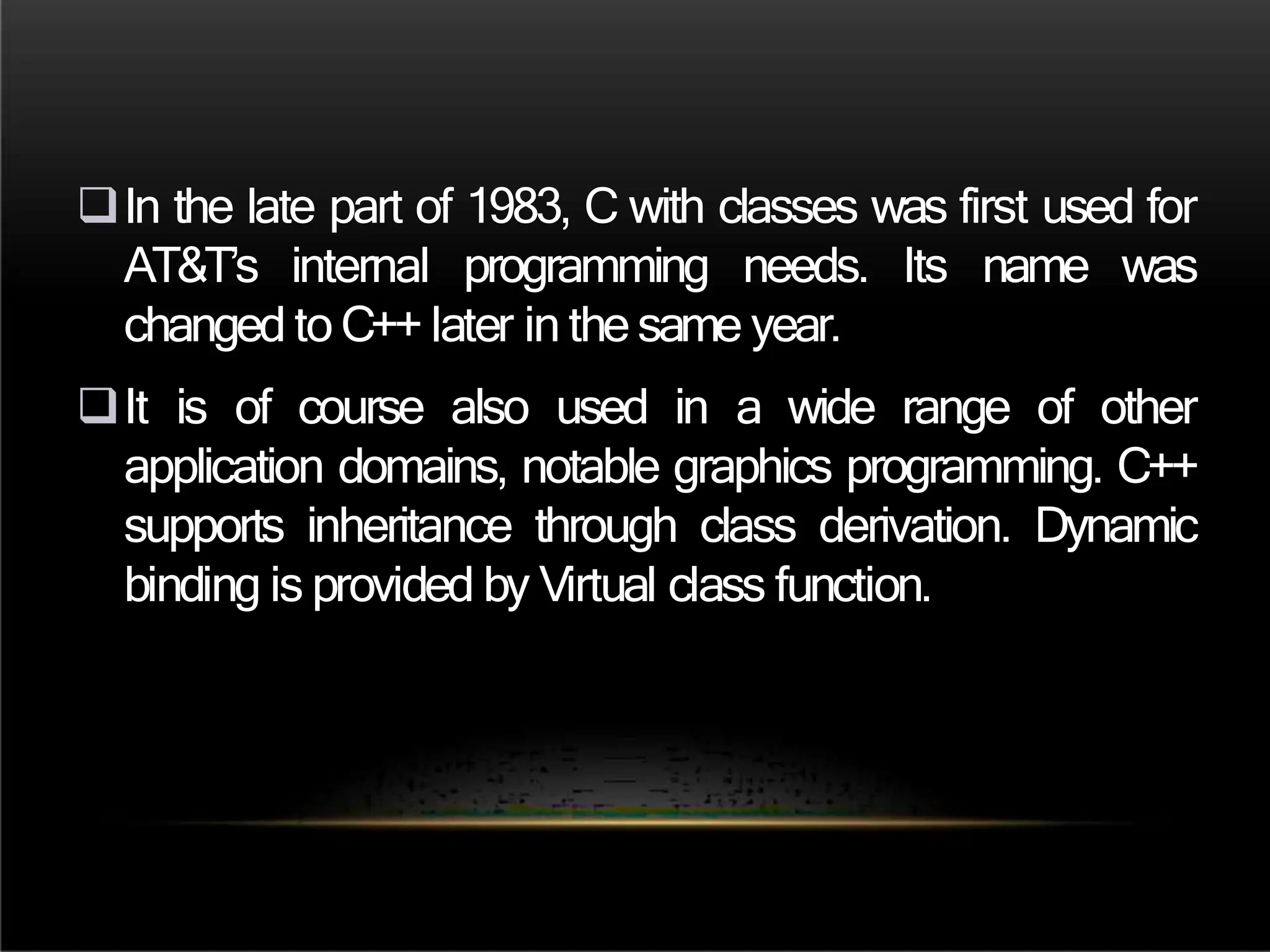 In the late part of 1983, C with classes was first used for
AT&T’s internal programming needs. Its name was
changed to C++ later in the same year.
It is of course also used in a wide range of other
application domains, notable graphics programming. C++
supports inheritance through class derivation. Dynamic
binding is provided by Virtual class function.
 