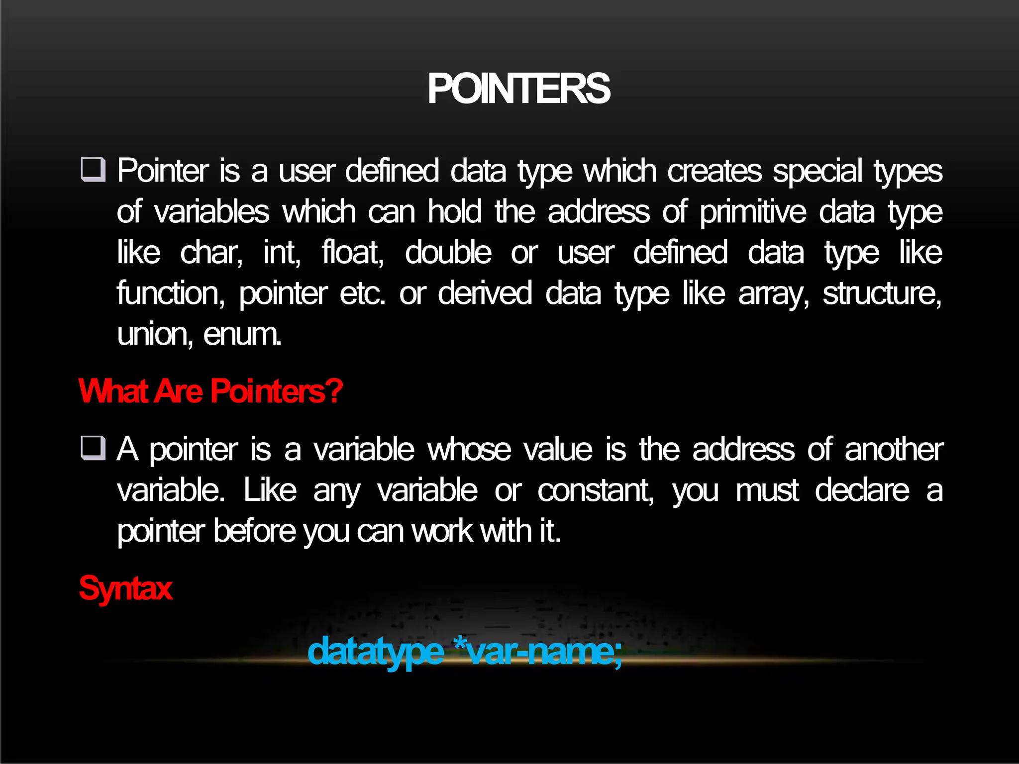 POINTERS
 Pointer is a user defined data type which creates special types
of variables which can hold the address of primitive data type
like char, int, float, double or user defined data type like
function, pointer etc. or derived data type like array, structure,
union, enum.
WhatAre Pointers?
 A pointer is a variable whose value is the address of another
variable. Like any variable or constant, you must declare a
pointer before you can work with it.
Syntax
datatype *var-name;
 