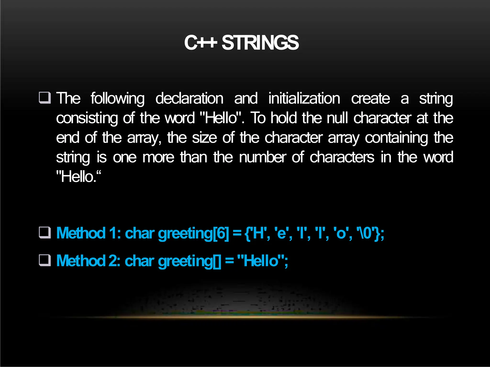 C++ STRINGS
 The following declaration and initialization create a string
consisting of the word "Hello". To hold the null character at the
end of the array, the size of the character array containing the
string is one more than the number of characters in the word
"Hello.“
 Method1: char greeting[6] ={'H', 'e', 'l', 'l', 'o', '0'};
 Method2: char greeting[] ="Hello";
 