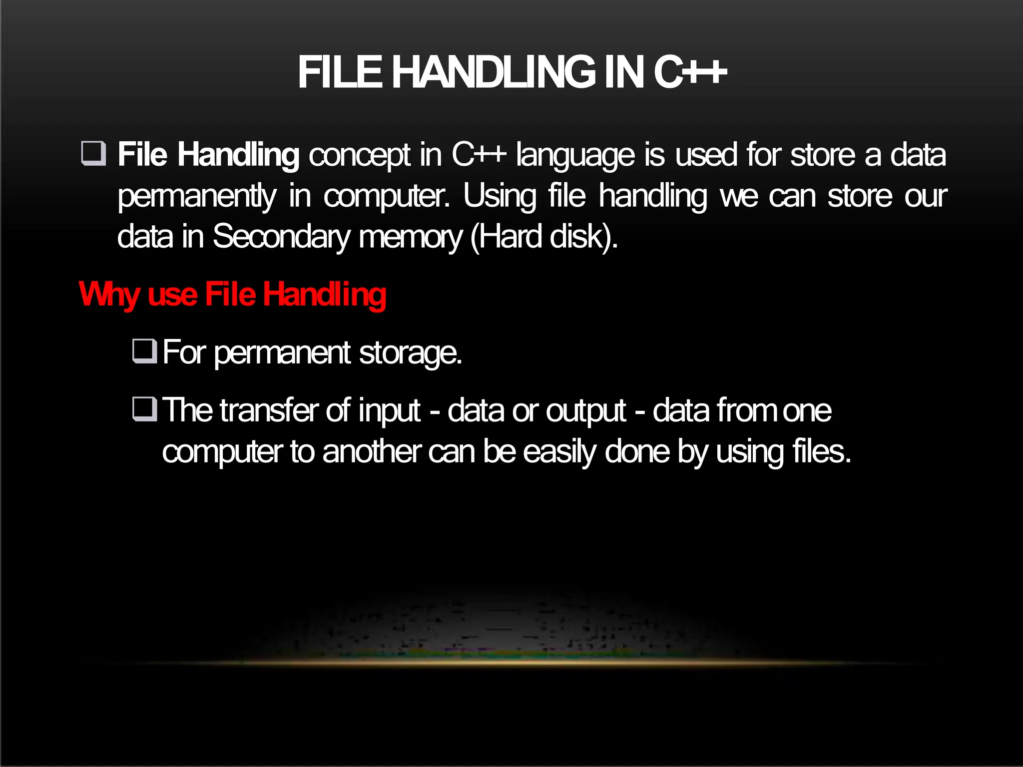 FILEHANDLINGINC++
 File Handling concept in C++ language is used for store a data
permanently in computer. Using file handling we can store our
data in Secondary memory (Hard disk).
Whyuse FileHandling
For permanent storage.
The transfer of input - data or output - data fromone
computer to another can be easily done by using files.
 