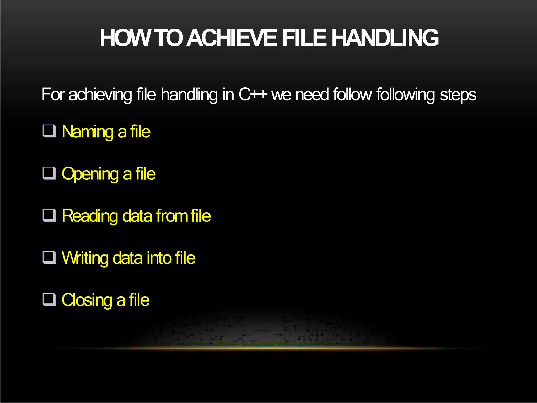 HOWTOACHIEVEFILEHANDLING
For achieving file handling in C++we need follow following steps
 Naming a file
 Opening a file
 Reading data fromfile
 Writing data into file
 Closing a file
 
