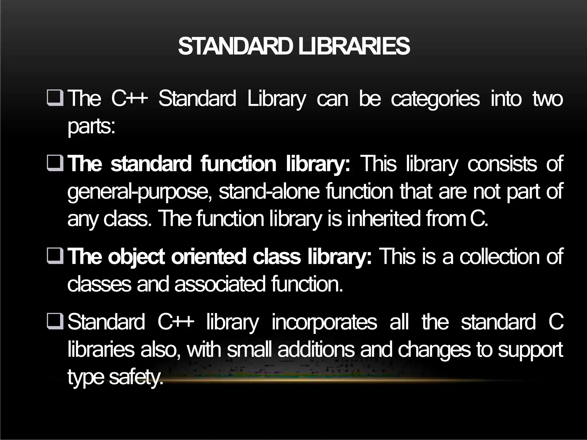 STANDARDLIBRARIES
The C++ Standard Library can be categories into two
parts:
The standard function library: This library consists of
general-purpose, stand-alone function that are not part of
any class. The function library is inherited fromC.
The object oriented class library: This is a collection of
classes and associated function.
Standard C++ library incorporates all the standard C
libraries also, with small additions and changes to support
type safety.
 