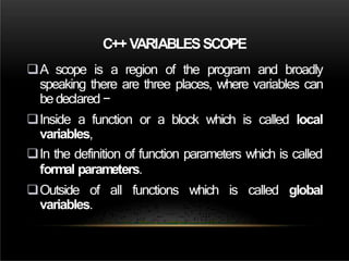 C++ VARIABLESSCOPE
A scope is a region of the program and broadly
speaking there are three places, where variables can
be declared −
Inside a function or a block which is called local
variables,
In the definition of function parameters which is called
formal parameters.
Outside of all functions which is called global
variables.
 