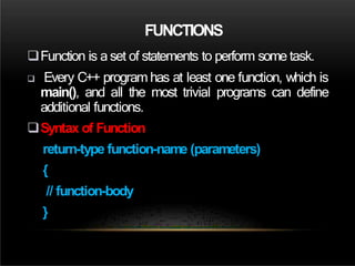 FUNCTIONS
Function is a set of statements to perform some task.
 Every C++ programhas at least one function, which is
main(), and all the most trivial programs can define
additional functions.
Syntax of Function
return-type function-name (parameters)
{
// function-body
}
 