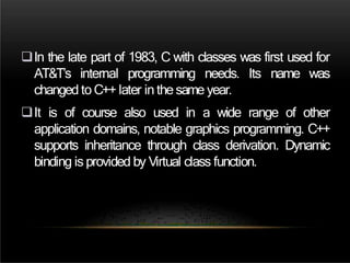 In the late part of 1983, C with classes was first used for
AT&T’s internal programming needs. Its name was
changed to C++ later in the same year.
It is of course also used in a wide range of other
application domains, notable graphics programming. C++
supports inheritance through class derivation. Dynamic
binding is provided by Virtual class function.
 