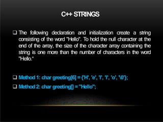 C++ STRINGS
 The following declaration and initialization create a string
consisting of the word "Hello". To hold the null character at the
end of the array, the size of the character array containing the
string is one more than the number of characters in the word
"Hello.“
 Method1: char greeting[6] ={'H', 'e', 'l', 'l', 'o', '0'};
 Method2: char greeting[] ="Hello";
 