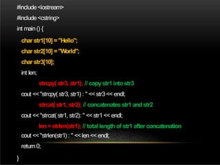 #include<iostream>
#include<cstring>
int main() {
char str1[10] ="Hello";
char str2[10] ="World";
char str3[10];
int len;
strcpy( str3, str1); // copystr1intostr3
cout <<"strcpy( str3, str1) : " <<str3<< endl;
strcat( str1, str2); // concatenatesstr1 andstr2
cout <<"strcat( str1, str2): " <<str1<< endl;
len =strlen(str1); // total length of str1 after concatenation
cout <<"strlen(str1) : " <<len << endl;
return0;
}
 