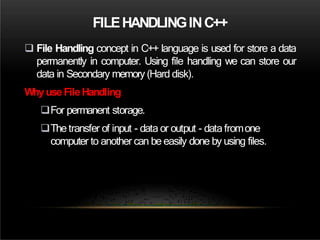 FILEHANDLINGINC++
 File Handling concept in C++ language is used for store a data
permanently in computer. Using file handling we can store our
data in Secondary memory (Hard disk).
Whyuse FileHandling
For permanent storage.
The transfer of input - data or output - data fromone
computer to another can be easily done by using files.
 