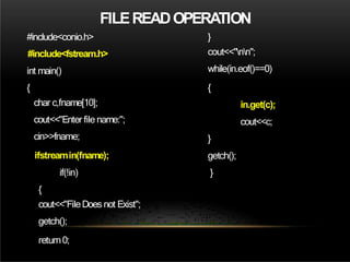 FILEREADOPERATION
#include<conio.h>
#include<fstream.h>
int main()
{
char c,fname[10];
cout<<"Enter file name:";
cin>>fname;
ifstreamin(fname);
if(!in)
{
cout<<"FileDoes not Exist";
getch();
return0;
}
cout<<"nn";
while(in.eof()==0)
{
in.get(c);
cout<<c;
}
getch();
}
 