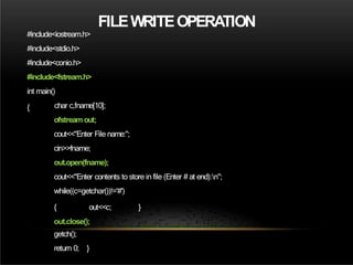FILEWRITEOPERATION
#include<iostream.h>
#include<stdio.h>
#include<conio.h>
#include<fstream.h>
int main()
{ char c,fname[10];
ofstreamout;
cout<<"Enter File name:";
cin>>fname;
out.open(fname);
cout<<"Enter contents to store in file (Enter # at end):n";
while((c=getchar())!='#')
}
{ out<<c;
out.close();
getch();
return 0; }
 