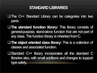 STANDARDLIBRARIES
The C++ Standard Library can be categories into two
parts:
The standard function library: This library consists of
general-purpose, stand-alone function that are not part of
any class. The function library is inherited fromC.
The object oriented class library: This is a collection of
classes and associated function.
Standard C++ library incorporates all the standard C
libraries also, with small additions and changes to support
type safety.
 