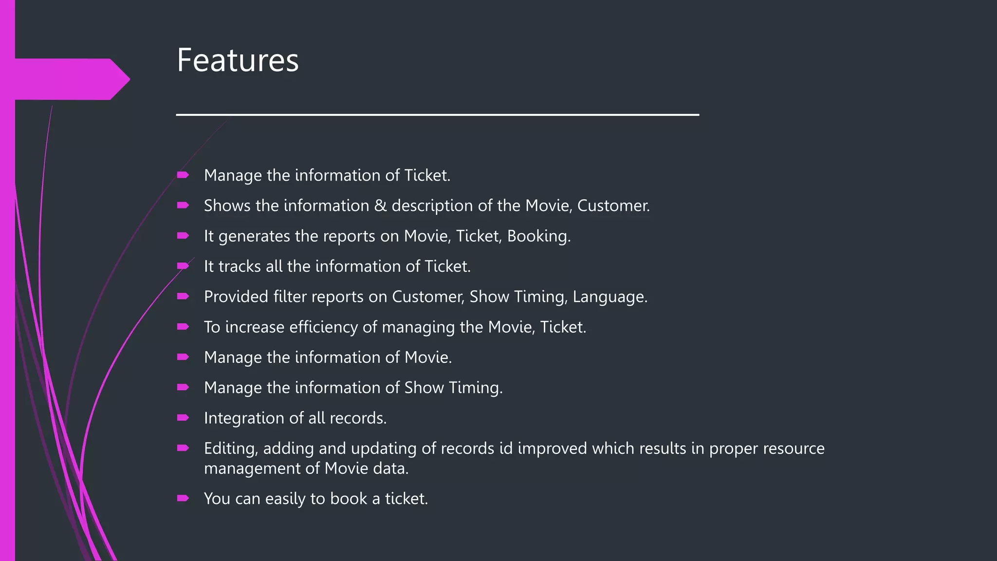 Features
______________________________________
 Manage the information of Ticket.
 Shows the information & description of the Movie, Customer.
 It generates the reports on Movie, Ticket, Booking.
 It tracks all the information of Ticket.
 Provided filter reports on Customer, Show Timing, Language.
 To increase efficiency of managing the Movie, Ticket.
 Manage the information of Movie.
 Manage the information of Show Timing.
 Integration of all records.
 Editing, adding and updating of records id improved which results in proper resource
management of Movie data.
 You can easily to book a ticket.
 