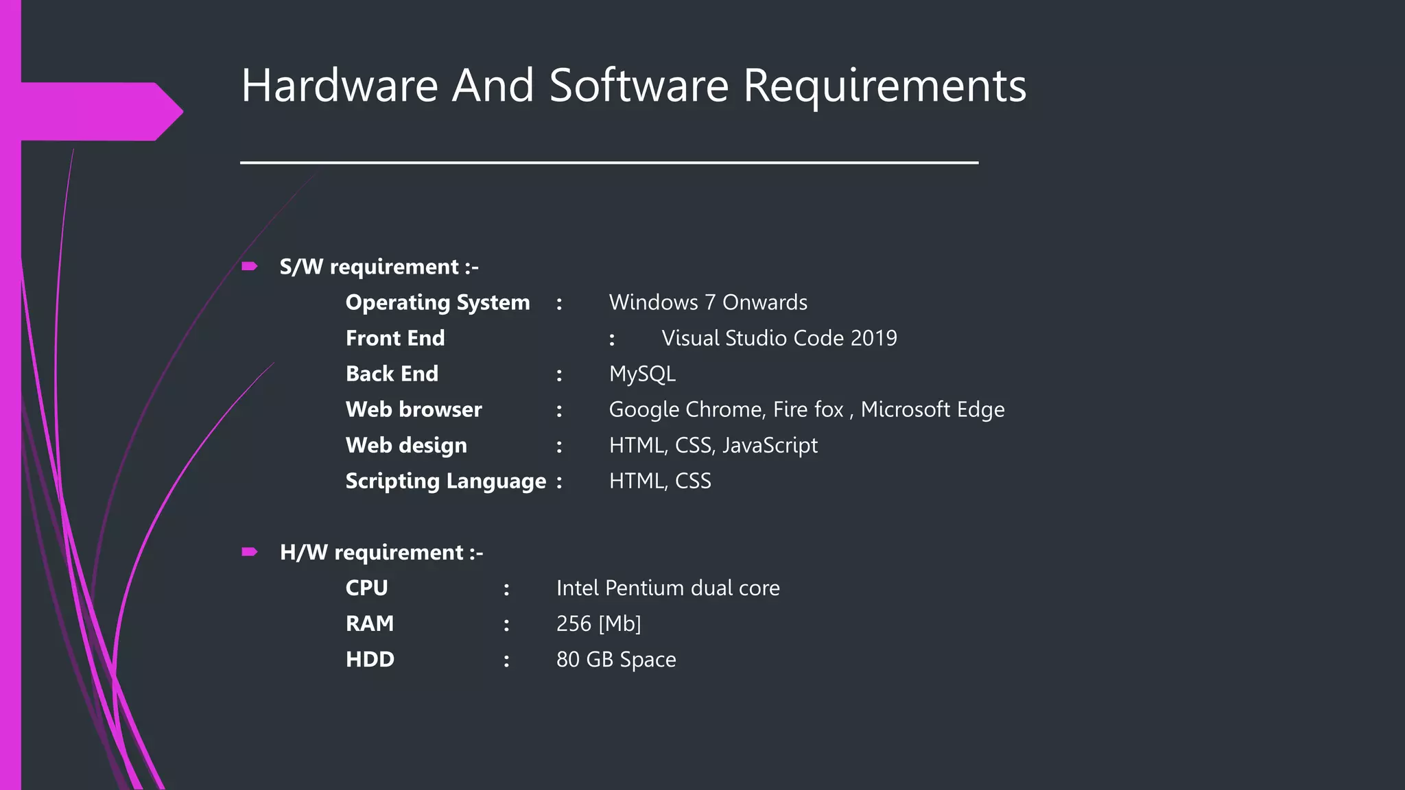 Hardware And Software Requirements
______________________________________
 S/W requirement :-
Operating System : Windows 7 Onwards
Front End : Visual Studio Code 2019
Back End : MySQL
Web browser : Google Chrome, Fire fox , Microsoft Edge
Web design : HTML, CSS, JavaScript
Scripting Language : HTML, CSS
 H/W requirement :-
CPU : Intel Pentium dual core
RAM : 256 [Mb]
HDD : 80 GB Space
 