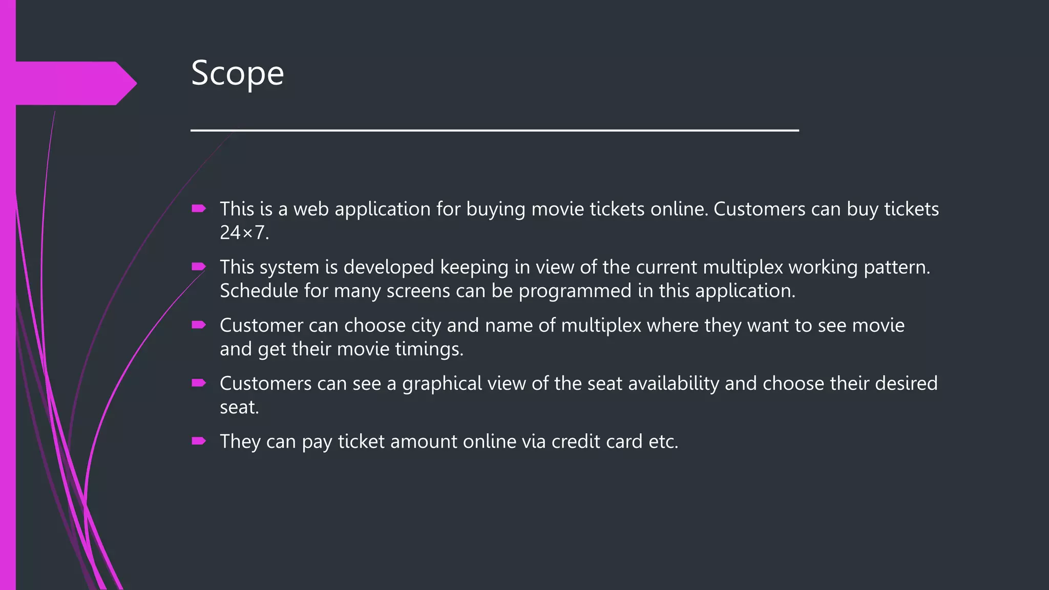 Scope
__________________________________________
 This is a web application for buying movie tickets online. Customers can buy tickets
24×7.
 This system is developed keeping in view of the current multiplex working pattern.
Schedule for many screens can be programmed in this application.
 Customer can choose city and name of multiplex where they want to see movie
and get their movie timings.
 Customers can see a graphical view of the seat availability and choose their desired
seat.
 They can pay ticket amount online via credit card etc.
 