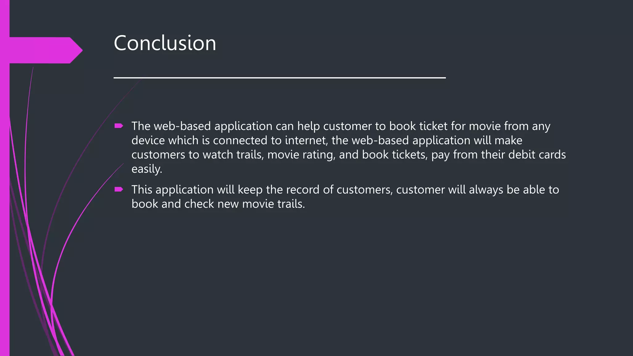 Conclusion
______________________________________
 The web-based application can help customer to book ticket for movie from any
device which is connected to internet, the web-based application will make
customers to watch trails, movie rating, and book tickets, pay from their debit cards
easily.
 This application will keep the record of customers, customer will always be able to
book and check new movie trails.
 