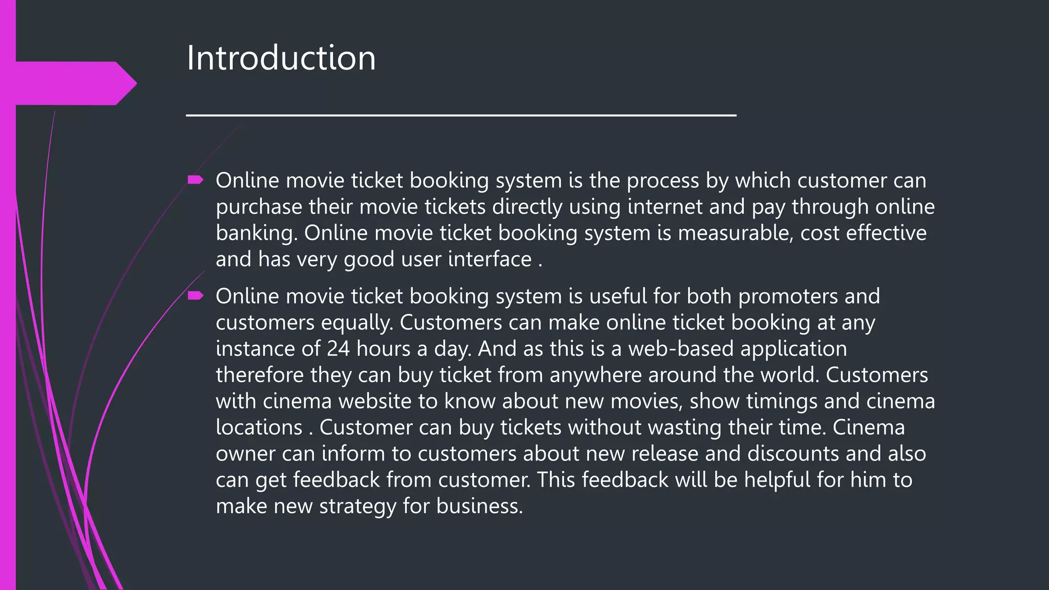 Introduction
______________________________________
 Online movie ticket booking system is the process by which customer can
purchase their movie tickets directly using internet and pay through online
banking. Online movie ticket booking system is measurable, cost effective
and has very good user interface .
 Online movie ticket booking system is useful for both promoters and
customers equally. Customers can make online ticket booking at any
instance of 24 hours a day. And as this is a web-based application
therefore they can buy ticket from anywhere around the world. Customers
with cinema website to know about new movies, show timings and cinema
locations . Customer can buy tickets without wasting their time. Cinema
owner can inform to customers about new release and discounts and also
can get feedback from customer. This feedback will be helpful for him to
make new strategy for business.
 