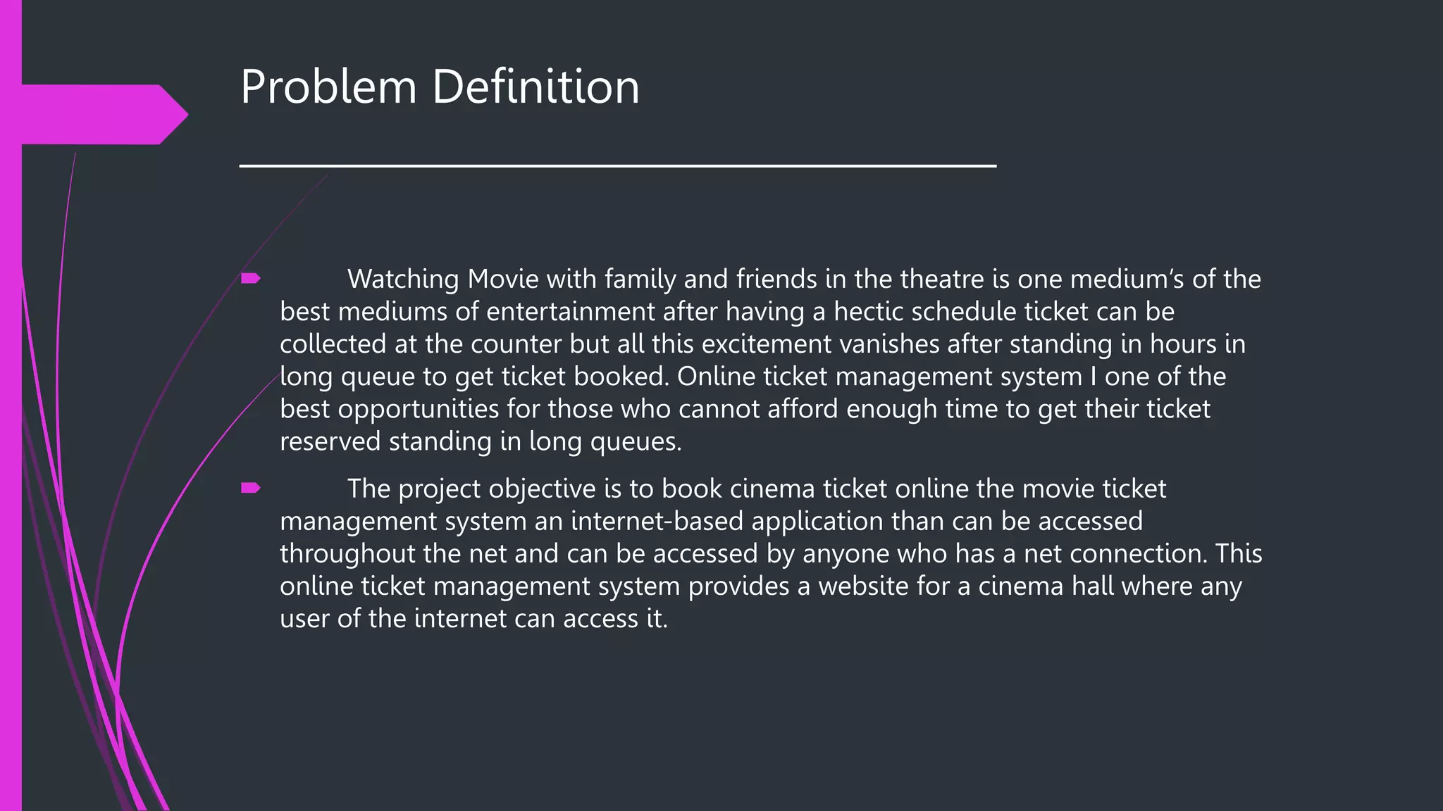 Problem Definition
______________________________________
 Watching Movie with family and friends in the theatre is one medium’s of the
best mediums of entertainment after having a hectic schedule ticket can be
collected at the counter but all this excitement vanishes after standing in hours in
long queue to get ticket booked. Online ticket management system I one of the
best opportunities for those who cannot afford enough time to get their ticket
reserved standing in long queues.
 The project objective is to book cinema ticket online the movie ticket
management system an internet-based application than can be accessed
throughout the net and can be accessed by anyone who has a net connection. This
online ticket management system provides a website for a cinema hall where any
user of the internet can access it.
 