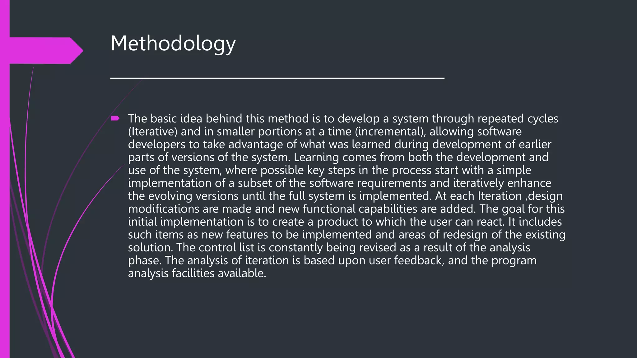 Methodology
______________________________________
 The basic idea behind this method is to develop a system through repeated cycles
(Iterative) and in smaller portions at a time (incremental), allowing software
developers to take advantage of what was learned during development of earlier
parts of versions of the system. Learning comes from both the development and
use of the system, where possible key steps in the process start with a simple
implementation of a subset of the software requirements and iteratively enhance
the evolving versions until the full system is implemented. At each Iteration ,design
modifications are made and new functional capabilities are added. The goal for this
initial implementation is to create a product to which the user can react. It includes
such items as new features to be implemented and areas of redesign of the existing
solution. The control list is constantly being revised as a result of the analysis
phase. The analysis of iteration is based upon user feedback, and the program
analysis facilities available.
 