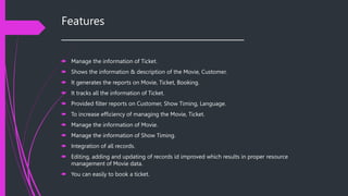Features
______________________________________
 Manage the information of Ticket.
 Shows the information & description of the Movie, Customer.
 It generates the reports on Movie, Ticket, Booking.
 It tracks all the information of Ticket.
 Provided filter reports on Customer, Show Timing, Language.
 To increase efficiency of managing the Movie, Ticket.
 Manage the information of Movie.
 Manage the information of Show Timing.
 Integration of all records.
 Editing, adding and updating of records id improved which results in proper resource
management of Movie data.
 You can easily to book a ticket.
 