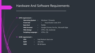 Hardware And Software Requirements
______________________________________
 S/W requirement :-
Operating System : Windows 7 Onwards
Front End : Visual Studio Code 2019
Back End : MySQL
Web browser : Google Chrome, Fire fox , Microsoft Edge
Web design : HTML, CSS, JavaScript
Scripting Language : HTML, CSS
 H/W requirement :-
CPU : Intel Pentium dual core
RAM : 256 [Mb]
HDD : 80 GB Space
 