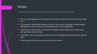 Scope
__________________________________________
 This is a web application for buying movie tickets online. Customers can buy tickets
24×7.
 This system is developed keeping in view of the current multiplex working pattern.
Schedule for many screens can be programmed in this application.
 Customer can choose city and name of multiplex where they want to see movie
and get their movie timings.
 Customers can see a graphical view of the seat availability and choose their desired
seat.
 They can pay ticket amount online via credit card etc.
 