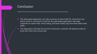 Conclusion
______________________________________
 The web-based application can help customer to book ticket for movie from any
device which is connected to internet, the web-based application will make
customers to watch trails, movie rating, and book tickets, pay from their debit cards
easily.
 This application will keep the record of customers, customer will always be able to
book and check new movie trails.
 