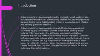 Introduction
______________________________________
 Online movie ticket booking system is the process by which customer can
purchase their movie tickets directly using internet and pay through online
banking. Online movie ticket booking system is measurable, cost effective
and has very good user interface .
 Online movie ticket booking system is useful for both promoters and
customers equally. Customers can make online ticket booking at any
instance of 24 hours a day. And as this is a web-based application
therefore they can buy ticket from anywhere around the world. Customers
with cinema website to know about new movies, show timings and cinema
locations . Customer can buy tickets without wasting their time. Cinema
owner can inform to customers about new release and discounts and also
can get feedback from customer. This feedback will be helpful for him to
make new strategy for business.
 
