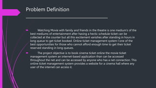 Problem Definition
______________________________________
 Watching Movie with family and friends in the theatre is one medium’s of the
best mediums of entertainment after having a hectic schedule ticket can be
collected at the counter but all this excitement vanishes after standing in hours in
long queue to get ticket booked. Online ticket management system I one of the
best opportunities for those who cannot afford enough time to get their ticket
reserved standing in long queues.
 The project objective is to book cinema ticket online the movie ticket
management system an internet-based application than can be accessed
throughout the net and can be accessed by anyone who has a net connection. This
online ticket management system provides a website for a cinema hall where any
user of the internet can access it.
 