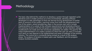 Methodology
______________________________________
 The basic idea behind this method is to develop a system through repeated cycles
(Iterative) and in smaller portions at a time (incremental), allowing software
developers to take advantage of what was learned during development of earlier
parts of versions of the system. Learning comes from both the development and
use of the system, where possible key steps in the process start with a simple
implementation of a subset of the software requirements and iteratively enhance
the evolving versions until the full system is implemented. At each Iteration ,design
modifications are made and new functional capabilities are added. The goal for this
initial implementation is to create a product to which the user can react. It includes
such items as new features to be implemented and areas of redesign of the existing
solution. The control list is constantly being revised as a result of the analysis
phase. The analysis of iteration is based upon user feedback, and the program
analysis facilities available.
 